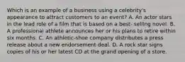 Which is an example of a business using a celebrity's appearance to attract customers to an event? A. An actor stars in the lead role of a film that is based on a best- selling novel. B. A professional athlete announces her or his plans to retire within six months. C. An athletic-shoe company distributes a press release about a new endorsement deal. D. A rock star signs copies of his or her latest CD at the grand opening of a store.