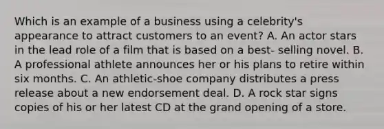 Which is an example of a business using a celebrity's appearance to attract customers to an event? A. An actor stars in the lead role of a film that is based on a best- selling novel. B. A professional athlete announces her or his plans to retire within six months. C. An athletic-shoe company distributes a press release about a new endorsement deal. D. A rock star signs copies of his or her latest CD at the grand opening of a store.