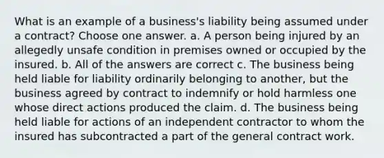 What is an example of a business's liability being assumed under a contract? Choose one answer. a. A person being injured by an allegedly unsafe condition in premises owned or occupied by the insured. b. All of the answers are correct c. The business being held liable for liability ordinarily belonging to another, but the business agreed by contract to indemnify or hold harmless one whose direct actions produced the claim. d. The business being held liable for actions of an independent contractor to whom the insured has subcontracted a part of the general contract work.