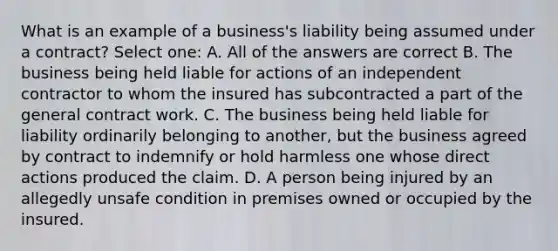 What is an example of a business's liability being assumed under a contract? Select one: A. All of the answers are correct B. The business being held liable for actions of an independent contractor to whom the insured has subcontracted a part of the general contract work. C. The business being held liable for liability ordinarily belonging to another, but the business agreed by contract to indemnify or hold harmless one whose direct actions produced the claim. D. A person being injured by an allegedly unsafe condition in premises owned or occupied by the insured.