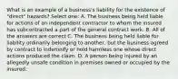 What is an example of a business's liability for the existence of "direct" hazards? Select one: A. The business being held liable for actions of an independent contractor to whom the insured has subcontracted a part of the general contract work. B. All of the answers are correct C. The business being held liable for liability ordinarily belonging to another, but the business agreed by contract to indemnify or hold harmless one whose direct actions produced the claim. D. A person being injured by an allegedly unsafe condition in premises owned or occupied by the insured.