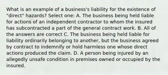 What is an example of a business's liability for the existence of "direct" hazards? Select one: A. The business being held liable for actions of an independent contractor to whom the insured has subcontracted a part of the general contract work. B. All of the answers are correct C. The business being held liable for liability ordinarily belonging to another, but the business agreed by contract to indemnify or hold harmless one whose direct actions produced the claim. D. A person being injured by an allegedly unsafe condition in premises owned or occupied by the insured.