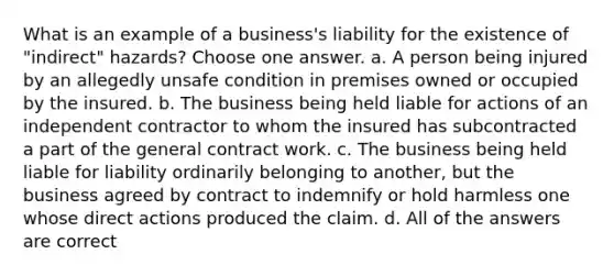 What is an example of a business's liability for the existence of "indirect" hazards? Choose one answer. a. A person being injured by an allegedly unsafe condition in premises owned or occupied by the insured. b. The business being held liable for actions of an independent contractor to whom the insured has subcontracted a part of the general contract work. c. The business being held liable for liability ordinarily belonging to another, but the business agreed by contract to indemnify or hold harmless one whose direct actions produced the claim. d. All of the answers are correct