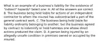 What is an example of a business's liability for the existence of "indirect" hazards? Select one: A. All of the answers are correct B. The business being held liable for actions of an independent contractor to whom the insured has subcontracted a part of the general contract work. C. The business being held liable for liability ordinarily belonging to another, but the business agreed by contract to indemnify or hold harmless one whose direct actions produced the claim. D. A person being injured by an allegedly unsafe condition in premises owned or occupied by the insured.