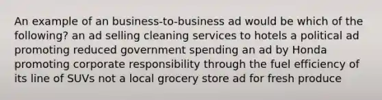 An example of an business-to-business ad would be which of the following? an ad selling cleaning services to hotels a political ad promoting reduced government spending an ad by Honda promoting corporate responsibility through the fuel efficiency of its line of SUVs not a local grocery store ad for fresh produce