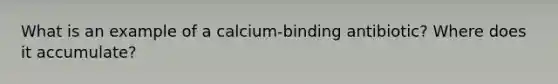 What is an example of a calcium-binding antibiotic? Where does it accumulate?