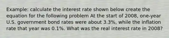 Example: calculate the interest rate shown below create the equation for the following problem At the start of 2008, one-year U.S. government bond rates were about 3.3%, while the inflation rate that year was 0.1%. What was the real interest rate in 2008?