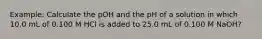 Example: Calculate the pOH and the pH of a solution in which 10.0 mL of 0.100 M HCl is added to 25.0 mL of 0.100 M NaOH?