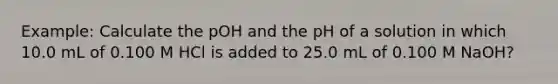 Example: Calculate the pOH and the pH of a solution in which 10.0 mL of 0.100 M HCl is added to 25.0 mL of 0.100 M NaOH?