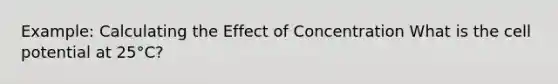 Example: Calculating the Effect of Concentration What is the cell potential at 25°C?