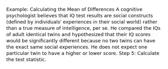 Example: Calculating the Mean of Differences A cognitive psychologist believes that IQ test results are social constructs (defined by individuals' experiences in their social world) rather than a true measure of intelligence, per se. He compared the IQs of adult identical twins and hypothesized that their IQ scores would be significantly different because no two twins can have the exact same social experiences. He does not expect one particular twin to have a higher or lower score. Step 5: Calculate the test statistic.