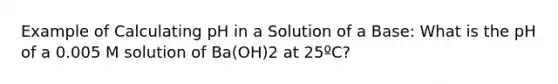 Example of Calculating pH in a Solution of a Base: What is the pH of a 0.005 M solution of Ba(OH)2 at 25ºC?