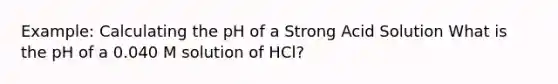 Example: Calculating the pH of a Strong Acid Solution What is the pH of a 0.040 M solution of HCl?