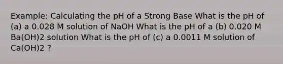 Example: Calculating the pH of a Strong Base What is the pH of (a) a 0.028 M solution of NaOH What is the pH of a (b) 0.020 M Ba(OH)2 solution What is the pH of (c) a 0.0011 M solution of Ca(OH)2 ?