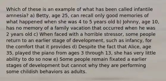 Which of these is an example of what has been called infantile amnesia? a) Betty, age 25, can recall only good memories of what happened when she was 4 to 5 years old b) Johnny, age 10, has no memory of a family vacation that occurred when he was 2 years old c) When faced with a horrible stressor, some people return to an earlier stage of development, such as infancy, for the comfort that it provides d) Despite the fact that Alice, age 35, played the piano from ages 3 through 13, she has very little ability to do so now e) Some people remain fixated a earlier stages of development but cannot why they are performing some childish behaviors as adults.