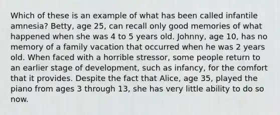 Which of these is an example of what has been called infantile amnesia? Betty, age 25, can recall only good memories of what happened when she was 4 to 5 years old. Johnny, age 10, has no memory of a family vacation that occurred when he was 2 years old. When faced with a horrible stressor, some people return to an earlier stage of development, such as infancy, for the comfort that it provides. Despite the fact that Alice, age 35, played the piano from ages 3 through 13, she has very little ability to do so now.