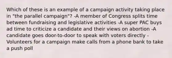 Which of these is an example of a campaign activity taking place in "the parallel campaign"? -A member of Congress splits time between fundraising and legislative activities -A super PAC buys ad time to criticize a candidate and their views on abortion -A candidate goes door-to-door to speak with voters directly -Volunteers for a campaign make calls from a phone bank to take a push poll