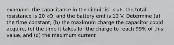 example: The capacitance in the circuit is .3 uF, the total resistance is 20 kO, and the battery emf is 12 V. Determine (a) the time constant, (b) the maximum charge the capacitor could acquire, (c) the time it takes for the charge to reach 99% of this value, and (d) the maximum current