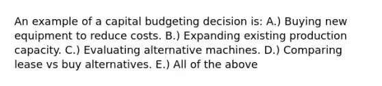 An example of a capital budgeting decision is: A.) Buying new equipment to reduce costs. B.) Expanding existing production capacity. C.) Evaluating alternative machines. D.) Comparing lease vs buy alternatives. E.) All of the above