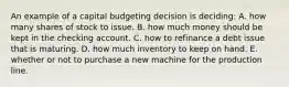 An example of a capital budgeting decision is deciding: A. how many shares of stock to issue. B. how much money should be kept in the checking account. C. how to refinance a debt issue that is maturing. D. how much inventory to keep on hand. E. whether or not to purchase a new machine for the production line.