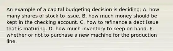 An example of a capital budgeting decision is deciding: A. how many shares of stock to issue. B. how much money should be kept in the checking account. C. how to refinance a debt issue that is maturing. D. how much inventory to keep on hand. E. whether or not to purchase a new machine for the production line.