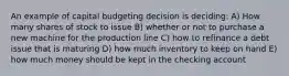 An example of capital budgeting decision is deciding: A) How many shares of stock to issue B) whether or not to purchase a new machine for the production line C) how to refinance a debt issue that is maturing D) how much inventory to keep on hand E) how much money should be kept in the checking account