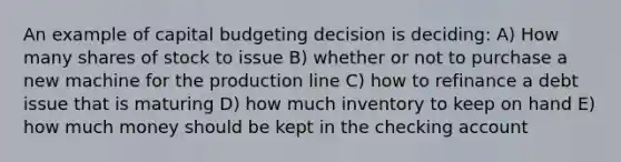 An example of capital budgeting decision is deciding: A) How many shares of stock to issue B) whether or not to purchase a new machine for the production line C) how to refinance a debt issue that is maturing D) how much inventory to keep on hand E) how much money should be kept in the checking account