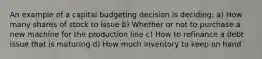 An example of a capital budgeting decision is deciding: a) How many shares of stock to issue b) Whether or not to purchase a new machine for the production line c) How to refinance a debt issue that is maturing d) How much inventory to keep on hand