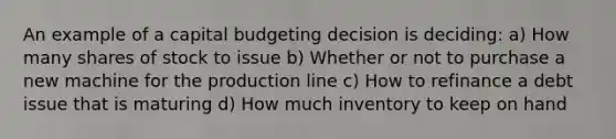 An example of a capital budgeting decision is deciding: a) How many shares of stock to issue b) Whether or not to purchase a new machine for the production line c) How to refinance a debt issue that is maturing d) How much inventory to keep on hand