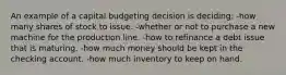 An example of a capital budgeting decision is deciding: -how many shares of stock to issue. -whether or not to purchase a new machine for the production line. -how to refinance a debt issue that is maturing. -how much money should be kept in the checking account. -how much inventory to keep on hand.