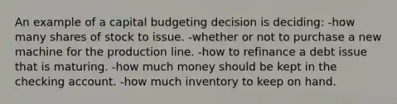 An example of a capital budgeting decision is deciding: -how many shares of stock to issue. -whether or not to purchase a new machine for the production line. -how to refinance a debt issue that is maturing. -how much money should be kept in the checking account. -how much inventory to keep on hand.