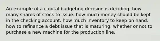 An example of a capital budgeting decision is deciding: how many shares of stock to issue. how much money should be kept in the checking account. how much inventory to keep on hand. how to refinance a debt issue that is maturing. whether or not to purchase a new machine for the production line.