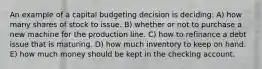 An example of a capital budgeting decision is deciding: A) how many shares of stock to issue. B) whether or not to purchase a new machine for the production line. C) how to refinance a debt issue that is maturing. D) how much inventory to keep on hand. E) how much money should be kept in the checking account.