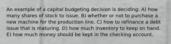 An example of a capital budgeting decision is deciding: A) how many shares of stock to issue. B) whether or not to purchase a new machine for the production line. C) how to refinance a debt issue that is maturing. D) how much inventory to keep on hand. E) how much money should be kept in the checking account.