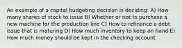 An example of a capital budgeting decision is deciding: A) How many shares of stock to issue B) Whether or not to purchase a new machine for the production line C) How to refinance a debt issue that is maturing D) How much inventory to keep on hand E) How much money should be kept in the checking account