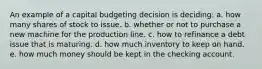 An example of a capital budgeting decision is deciding: a. how many shares of stock to issue. b. whether or not to purchase a new machine for the production line. c. how to refinance a debt issue that is maturing. d. how much inventory to keep on hand. e. how much money should be kept in the checking account.