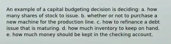 An example of a capital budgeting decision is deciding: a. how many shares of stock to issue. b. whether or not to purchase a new machine for the production line. c. how to refinance a debt issue that is maturing. d. how much inventory to keep on hand. e. how much money should be kept in the checking account.