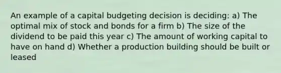 An example of a capital budgeting decision is deciding: a) The optimal mix of stock and bonds for a firm b) The size of the dividend to be paid this year c) The amount of working capital to have on hand d) Whether a production building should be built or leased