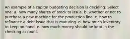 An example of a capital budgeting decision is deciding: Select one: a. how many shares of stock to issue. b. whether or not to purchase a new machine for the production line. c. how to refinance a debt issue that is maturing. d. how much inventory to keep on hand. e. how much money should be kept in the checking account.