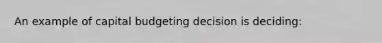 An example of capital budgeting decision is deciding:
