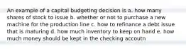 An example of a capital budgeting decision is a. how many shares of stock to issue b. whether or not to purchase a new machine for the production line c. how to refinance a debt issue that is maturing d. how much inventory to keep on hand e. how much money should be kept in the checking accoutn