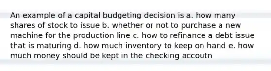 An example of a capital budgeting decision is a. how many shares of stock to issue b. whether or not to purchase a new machine for the production line c. how to refinance a debt issue that is maturing d. how much inventory to keep on hand e. how much money should be kept in the checking accoutn