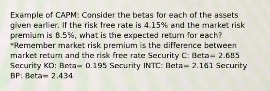 Example of CAPM: Consider the betas for each of the assets given earlier. If the risk free rate is 4.15% and the market risk premium is 8.5%, what is the expected return for each? *Remember market risk premium is the difference between market return and the risk free rate Security C: Beta= 2.685 Security KO: Beta= 0.195 Security INTC: Beta= 2.161 Security BP: Beta= 2.434