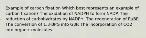 Example of carbon fixation Which best represents an example of carbon fixation? The oxidation of NADPH to form NADP. The reduction of carbohydrates by NADPH. The regeneration of RuBP. The conversion of 1,3-BPG into G3P. The incorporation of CO2 into organic molecules.