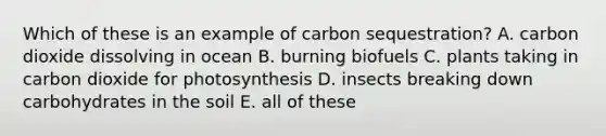 Which of these is an example of carbon sequestration? A. carbon dioxide dissolving in ocean B. burning biofuels C. plants taking in carbon dioxide for photosynthesis D. insects breaking down carbohydrates in the soil E. all of these