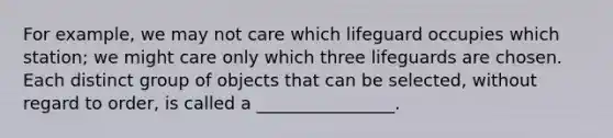 For example, we may not care which lifeguard occupies which station; we might care only which three lifeguards are chosen. Each distinct group of objects that can be selected, without regard to order, is called a ________________.