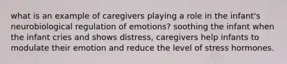 what is an example of caregivers playing a role in the infant's neurobiological regulation of emotions? soothing the infant when the infant cries and shows distress, caregivers help infants to modulate their emotion and reduce the level of stress hormones.