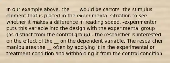 In our example above, the ___ would be carrots- the stimulus element that is placed in the experimental situation to see whether it makes a difference in reading speed. -experimenter puts this variable into the design with the experimental group (as distinct from the control group) - the researcher is interested on the effect of the __ on the dependent variable. The researcher manipulates the __ often by applying it in the experimental or treatment condition and withholding it from the control condition