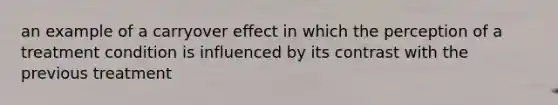 an example of a carryover effect in which the perception of a treatment condition is influenced by its contrast with the previous treatment