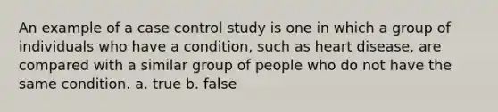 An example of a case control study is one in which a group of individuals who have a condition, such as heart disease, are compared with a similar group of people who do not have the same condition. a. true b. false